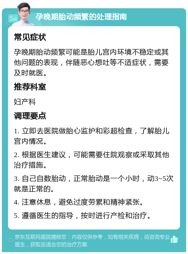 孕晚期胎动频繁的处理指南 常见症状 孕晚期胎动频繁可能是胎儿宫内环境不稳定或其他问题的表现，伴随恶心想吐等不适症状，需要及时就医。 推荐科室 妇产科 调理要点 1. 立即去医院做胎心监护和彩超检查，了解胎儿宫内情况。 2. 根据医生建议，可能需要住院观察或采取其他治疗措施。 3. 自己自数胎动，正常胎动是一个小时，动3~5次就是正常的。 4. 注意休息，避免过度劳累和精神紧张。 5. 遵循医生的指导，按时进行产检和治疗。