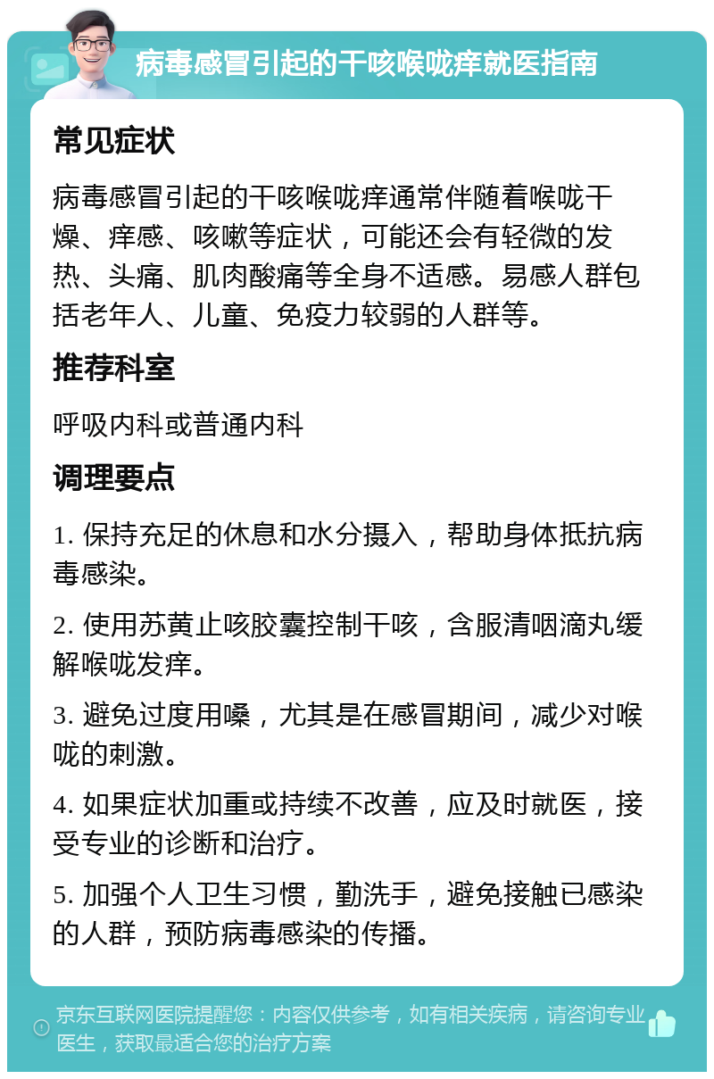 病毒感冒引起的干咳喉咙痒就医指南 常见症状 病毒感冒引起的干咳喉咙痒通常伴随着喉咙干燥、痒感、咳嗽等症状，可能还会有轻微的发热、头痛、肌肉酸痛等全身不适感。易感人群包括老年人、儿童、免疫力较弱的人群等。 推荐科室 呼吸内科或普通内科 调理要点 1. 保持充足的休息和水分摄入，帮助身体抵抗病毒感染。 2. 使用苏黄止咳胶囊控制干咳，含服清咽滴丸缓解喉咙发痒。 3. 避免过度用嗓，尤其是在感冒期间，减少对喉咙的刺激。 4. 如果症状加重或持续不改善，应及时就医，接受专业的诊断和治疗。 5. 加强个人卫生习惯，勤洗手，避免接触已感染的人群，预防病毒感染的传播。