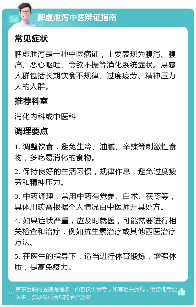 脾虚泄泻中医辨证指南 常见症状 脾虚泄泻是一种中医病证，主要表现为腹泻、腹痛、恶心呕吐、食欲不振等消化系统症状。易感人群包括长期饮食不规律、过度疲劳、精神压力大的人群。 推荐科室 消化内科或中医科 调理要点 1. 调整饮食，避免生冷、油腻、辛辣等刺激性食物，多吃易消化的食物。 2. 保持良好的生活习惯，规律作息，避免过度疲劳和精神压力。 3. 中药调理，常用中药有党参、白术、茯苓等，具体用药需根据个人情况由中医师开具处方。 4. 如果症状严重，应及时就医，可能需要进行相关检查和治疗，例如抗生素治疗或其他西医治疗方法。 5. 在医生的指导下，适当进行体育锻炼，增强体质，提高免疫力。