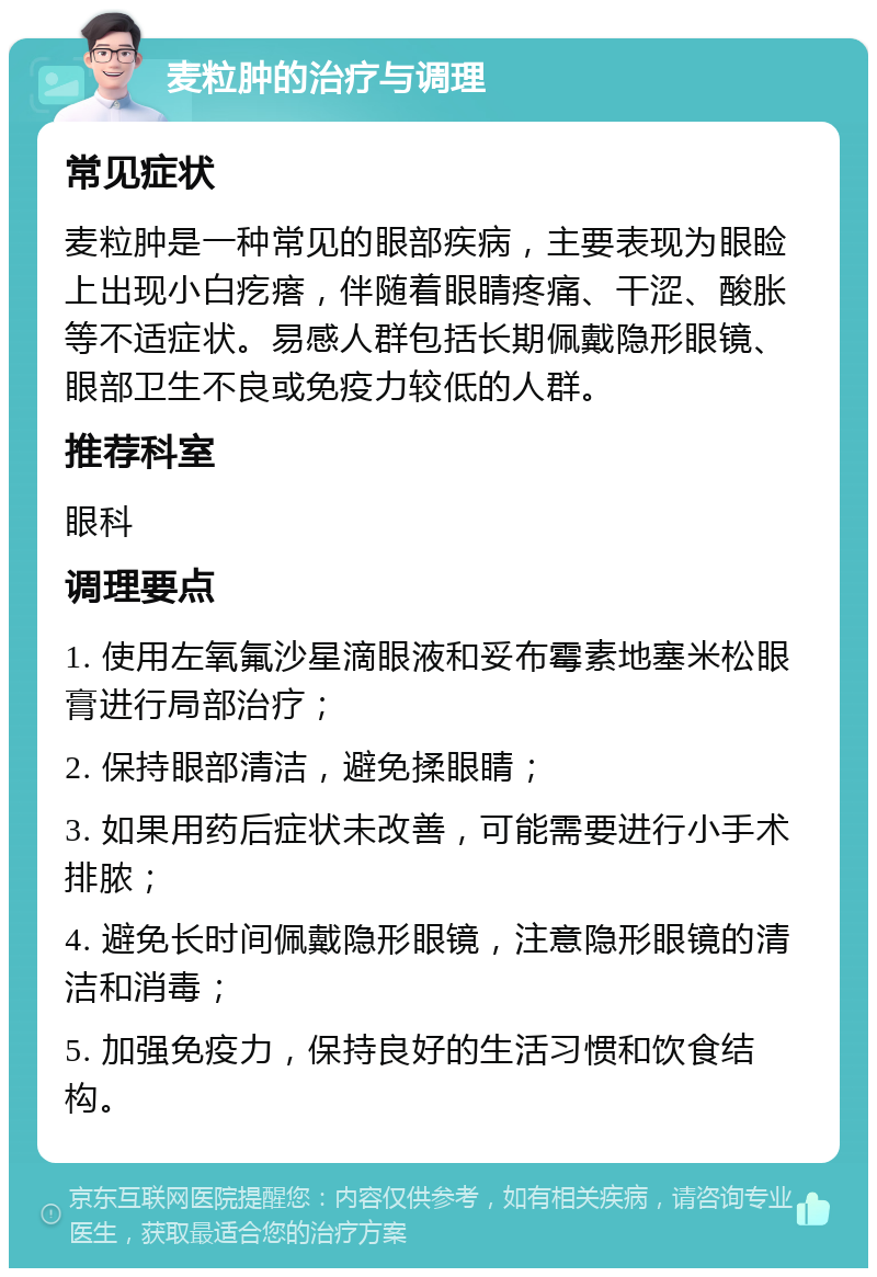 麦粒肿的治疗与调理 常见症状 麦粒肿是一种常见的眼部疾病，主要表现为眼睑上出现小白疙瘩，伴随着眼睛疼痛、干涩、酸胀等不适症状。易感人群包括长期佩戴隐形眼镜、眼部卫生不良或免疫力较低的人群。 推荐科室 眼科 调理要点 1. 使用左氧氟沙星滴眼液和妥布霉素地塞米松眼膏进行局部治疗； 2. 保持眼部清洁，避免揉眼睛； 3. 如果用药后症状未改善，可能需要进行小手术排脓； 4. 避免长时间佩戴隐形眼镜，注意隐形眼镜的清洁和消毒； 5. 加强免疫力，保持良好的生活习惯和饮食结构。