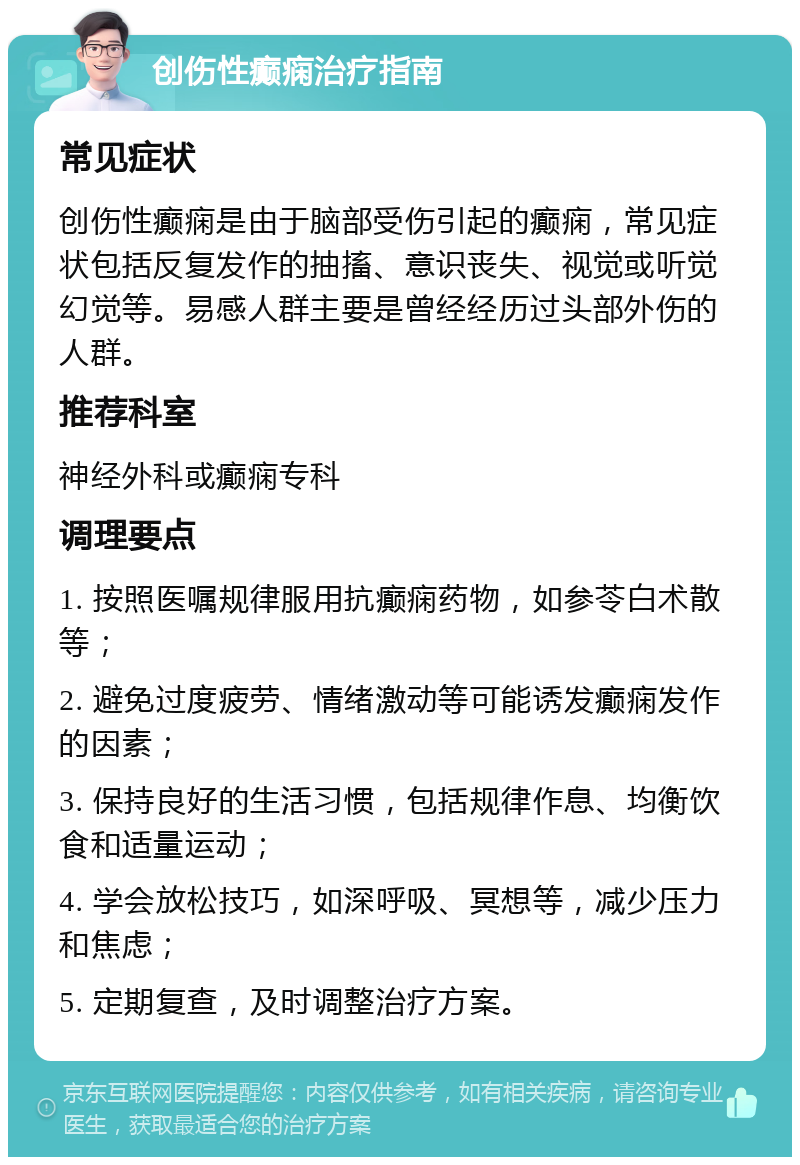 创伤性癫痫治疗指南 常见症状 创伤性癫痫是由于脑部受伤引起的癫痫，常见症状包括反复发作的抽搐、意识丧失、视觉或听觉幻觉等。易感人群主要是曾经经历过头部外伤的人群。 推荐科室 神经外科或癫痫专科 调理要点 1. 按照医嘱规律服用抗癫痫药物，如参苓白术散等； 2. 避免过度疲劳、情绪激动等可能诱发癫痫发作的因素； 3. 保持良好的生活习惯，包括规律作息、均衡饮食和适量运动； 4. 学会放松技巧，如深呼吸、冥想等，减少压力和焦虑； 5. 定期复查，及时调整治疗方案。