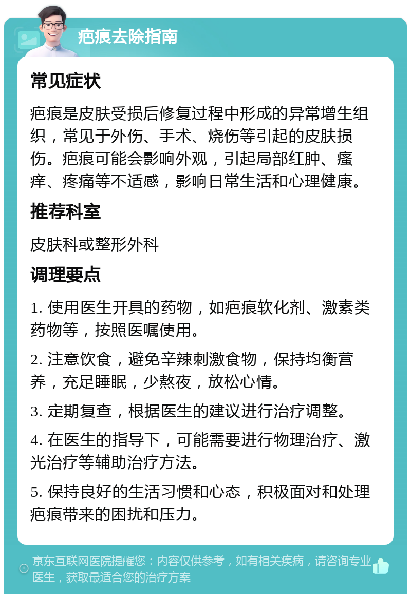 疤痕去除指南 常见症状 疤痕是皮肤受损后修复过程中形成的异常增生组织，常见于外伤、手术、烧伤等引起的皮肤损伤。疤痕可能会影响外观，引起局部红肿、瘙痒、疼痛等不适感，影响日常生活和心理健康。 推荐科室 皮肤科或整形外科 调理要点 1. 使用医生开具的药物，如疤痕软化剂、激素类药物等，按照医嘱使用。 2. 注意饮食，避免辛辣刺激食物，保持均衡营养，充足睡眠，少熬夜，放松心情。 3. 定期复查，根据医生的建议进行治疗调整。 4. 在医生的指导下，可能需要进行物理治疗、激光治疗等辅助治疗方法。 5. 保持良好的生活习惯和心态，积极面对和处理疤痕带来的困扰和压力。