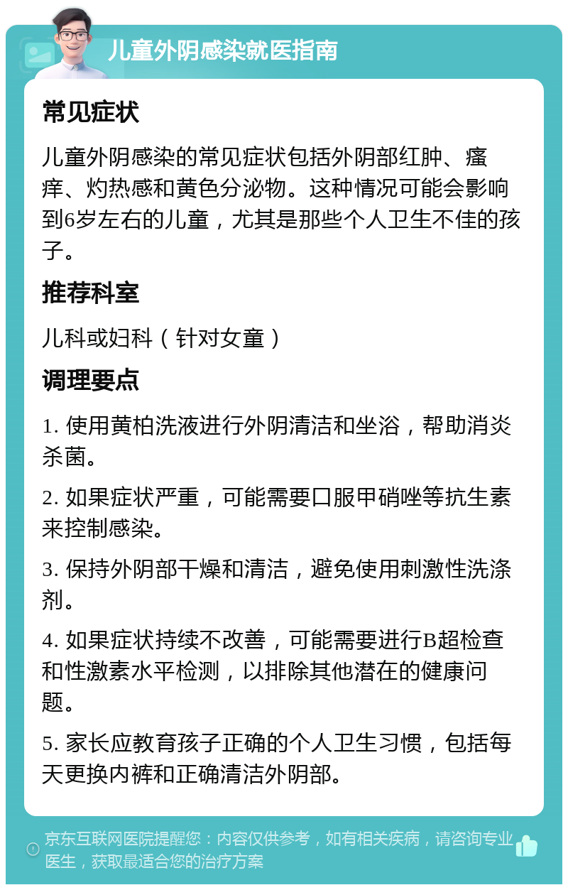 儿童外阴感染就医指南 常见症状 儿童外阴感染的常见症状包括外阴部红肿、瘙痒、灼热感和黄色分泌物。这种情况可能会影响到6岁左右的儿童，尤其是那些个人卫生不佳的孩子。 推荐科室 儿科或妇科（针对女童） 调理要点 1. 使用黄柏洗液进行外阴清洁和坐浴，帮助消炎杀菌。 2. 如果症状严重，可能需要口服甲硝唑等抗生素来控制感染。 3. 保持外阴部干燥和清洁，避免使用刺激性洗涤剂。 4. 如果症状持续不改善，可能需要进行B超检查和性激素水平检测，以排除其他潜在的健康问题。 5. 家长应教育孩子正确的个人卫生习惯，包括每天更换内裤和正确清洁外阴部。