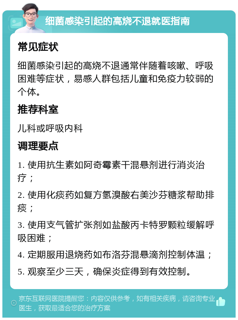 细菌感染引起的高烧不退就医指南 常见症状 细菌感染引起的高烧不退通常伴随着咳嗽、呼吸困难等症状，易感人群包括儿童和免疫力较弱的个体。 推荐科室 儿科或呼吸内科 调理要点 1. 使用抗生素如阿奇霉素干混悬剂进行消炎治疗； 2. 使用化痰药如复方氢溴酸右美沙芬糖浆帮助排痰； 3. 使用支气管扩张剂如盐酸丙卡特罗颗粒缓解呼吸困难； 4. 定期服用退烧药如布洛芬混悬滴剂控制体温； 5. 观察至少三天，确保炎症得到有效控制。