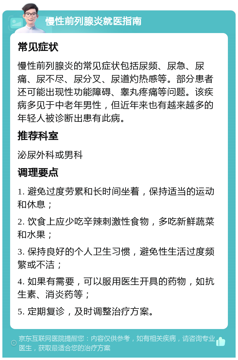 慢性前列腺炎就医指南 常见症状 慢性前列腺炎的常见症状包括尿频、尿急、尿痛、尿不尽、尿分叉、尿道灼热感等。部分患者还可能出现性功能障碍、睾丸疼痛等问题。该疾病多见于中老年男性，但近年来也有越来越多的年轻人被诊断出患有此病。 推荐科室 泌尿外科或男科 调理要点 1. 避免过度劳累和长时间坐着，保持适当的运动和休息； 2. 饮食上应少吃辛辣刺激性食物，多吃新鲜蔬菜和水果； 3. 保持良好的个人卫生习惯，避免性生活过度频繁或不洁； 4. 如果有需要，可以服用医生开具的药物，如抗生素、消炎药等； 5. 定期复诊，及时调整治疗方案。