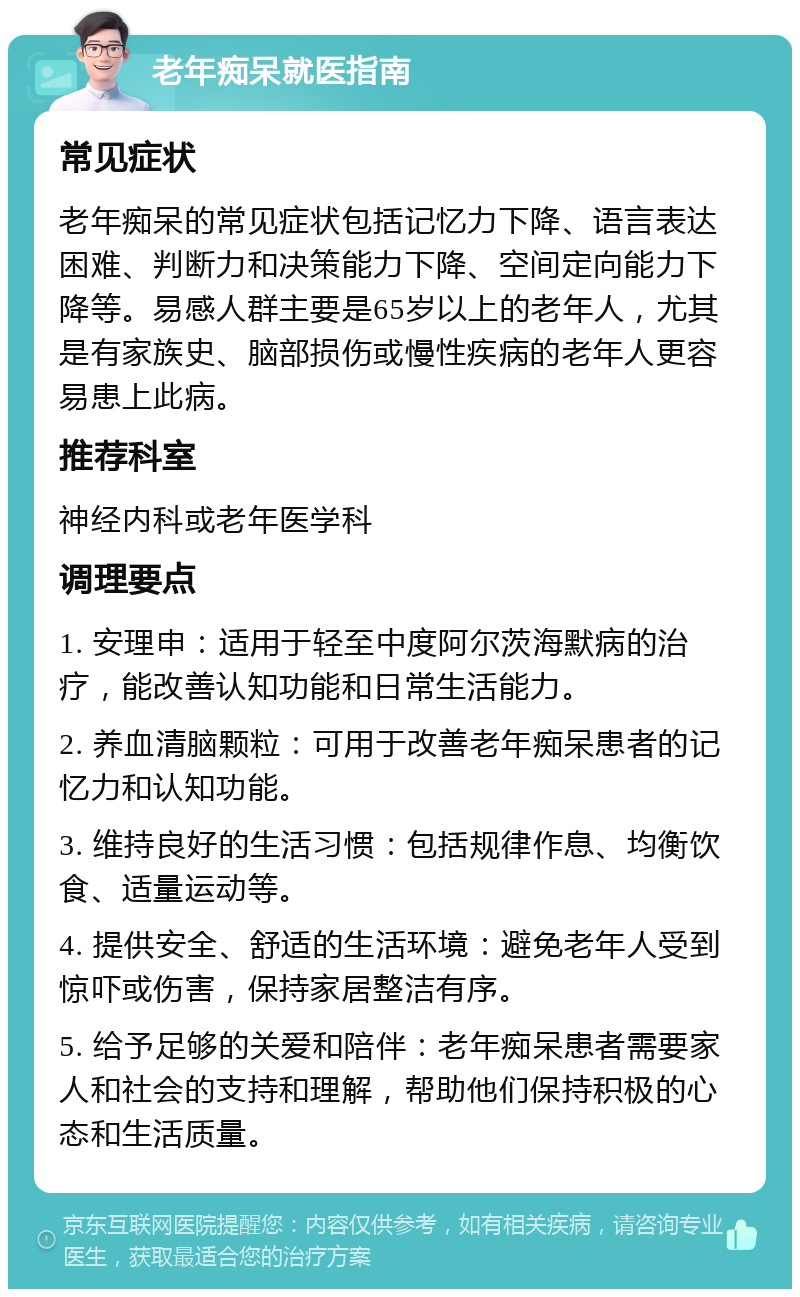 老年痴呆就医指南 常见症状 老年痴呆的常见症状包括记忆力下降、语言表达困难、判断力和决策能力下降、空间定向能力下降等。易感人群主要是65岁以上的老年人，尤其是有家族史、脑部损伤或慢性疾病的老年人更容易患上此病。 推荐科室 神经内科或老年医学科 调理要点 1. 安理申：适用于轻至中度阿尔茨海默病的治疗，能改善认知功能和日常生活能力。 2. 养血清脑颗粒：可用于改善老年痴呆患者的记忆力和认知功能。 3. 维持良好的生活习惯：包括规律作息、均衡饮食、适量运动等。 4. 提供安全、舒适的生活环境：避免老年人受到惊吓或伤害，保持家居整洁有序。 5. 给予足够的关爱和陪伴：老年痴呆患者需要家人和社会的支持和理解，帮助他们保持积极的心态和生活质量。