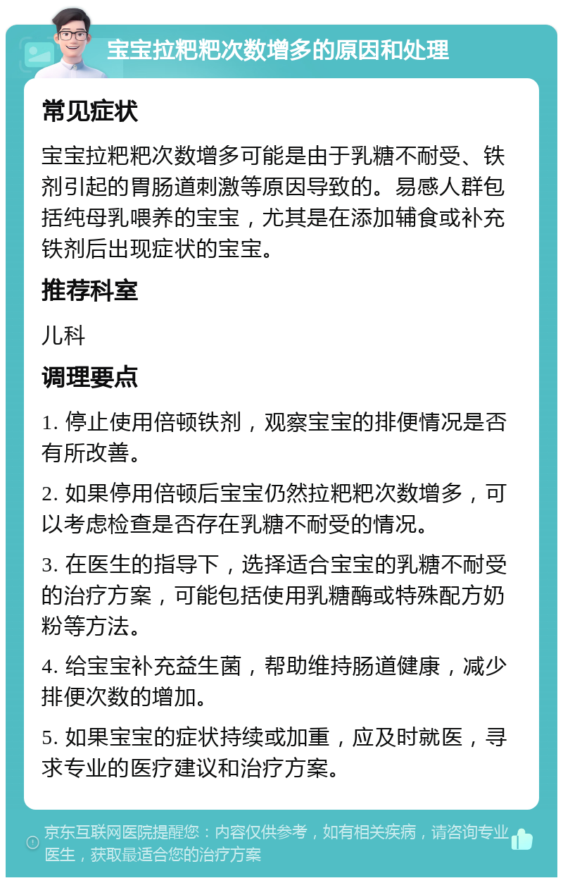 宝宝拉粑粑次数增多的原因和处理 常见症状 宝宝拉粑粑次数增多可能是由于乳糖不耐受、铁剂引起的胃肠道刺激等原因导致的。易感人群包括纯母乳喂养的宝宝，尤其是在添加辅食或补充铁剂后出现症状的宝宝。 推荐科室 儿科 调理要点 1. 停止使用倍顿铁剂，观察宝宝的排便情况是否有所改善。 2. 如果停用倍顿后宝宝仍然拉粑粑次数增多，可以考虑检查是否存在乳糖不耐受的情况。 3. 在医生的指导下，选择适合宝宝的乳糖不耐受的治疗方案，可能包括使用乳糖酶或特殊配方奶粉等方法。 4. 给宝宝补充益生菌，帮助维持肠道健康，减少排便次数的增加。 5. 如果宝宝的症状持续或加重，应及时就医，寻求专业的医疗建议和治疗方案。