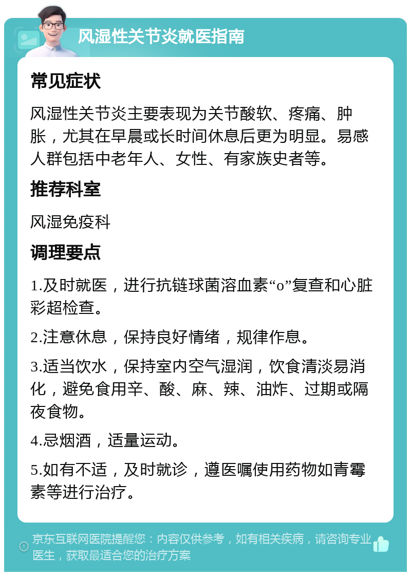 风湿性关节炎就医指南 常见症状 风湿性关节炎主要表现为关节酸软、疼痛、肿胀，尤其在早晨或长时间休息后更为明显。易感人群包括中老年人、女性、有家族史者等。 推荐科室 风湿免疫科 调理要点 1.及时就医，进行抗链球菌溶血素“o”复查和心脏彩超检查。 2.注意休息，保持良好情绪，规律作息。 3.适当饮水，保持室内空气湿润，饮食清淡易消化，避免食用辛、酸、麻、辣、油炸、过期或隔夜食物。 4.忌烟酒，适量运动。 5.如有不适，及时就诊，遵医嘱使用药物如青霉素等进行治疗。