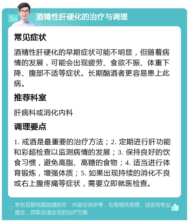 酒精性肝硬化的治疗与调理 常见症状 酒精性肝硬化的早期症状可能不明显，但随着病情的发展，可能会出现疲劳、食欲不振、体重下降、腹部不适等症状。长期酗酒者更容易患上此病。 推荐科室 肝病科或消化内科 调理要点 1. 戒酒是最重要的治疗方法；2. 定期进行肝功能和彩超检查以监测病情的发展；3. 保持良好的饮食习惯，避免高脂、高糖的食物；4. 适当进行体育锻炼，增强体质；5. 如果出现持续的消化不良或右上腹疼痛等症状，需要立即就医检查。