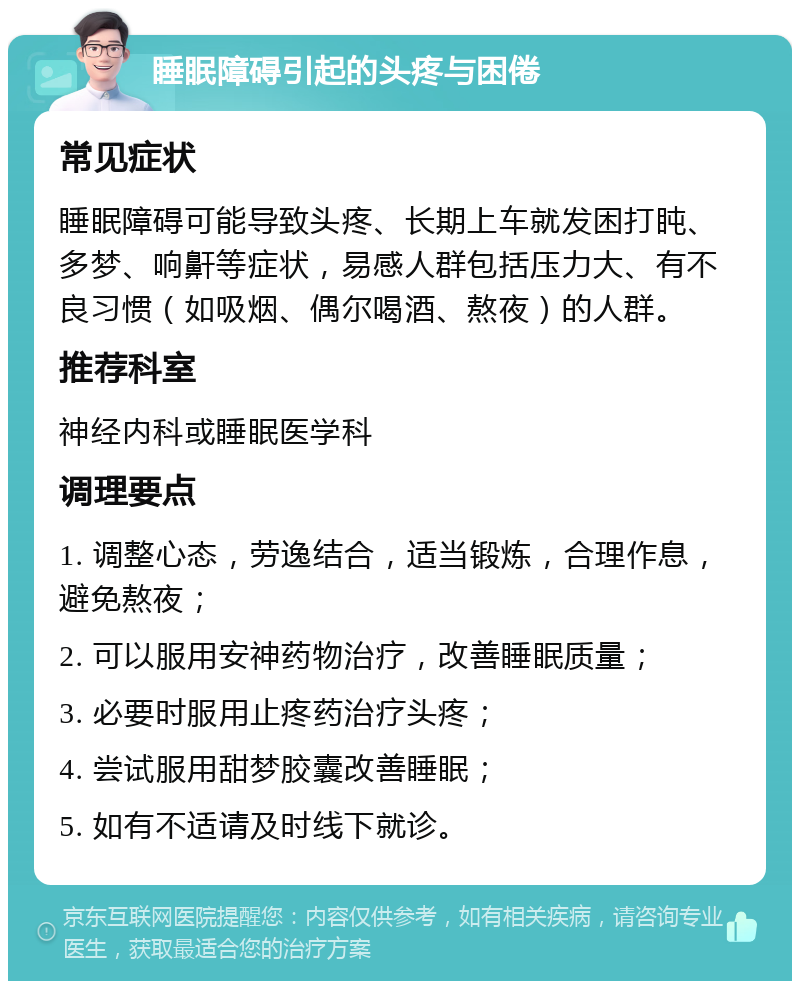 睡眠障碍引起的头疼与困倦 常见症状 睡眠障碍可能导致头疼、长期上车就发困打盹、多梦、响鼾等症状，易感人群包括压力大、有不良习惯（如吸烟、偶尔喝酒、熬夜）的人群。 推荐科室 神经内科或睡眠医学科 调理要点 1. 调整心态，劳逸结合，适当锻炼，合理作息，避免熬夜； 2. 可以服用安神药物治疗，改善睡眠质量； 3. 必要时服用止疼药治疗头疼； 4. 尝试服用甜梦胶囊改善睡眠； 5. 如有不适请及时线下就诊。