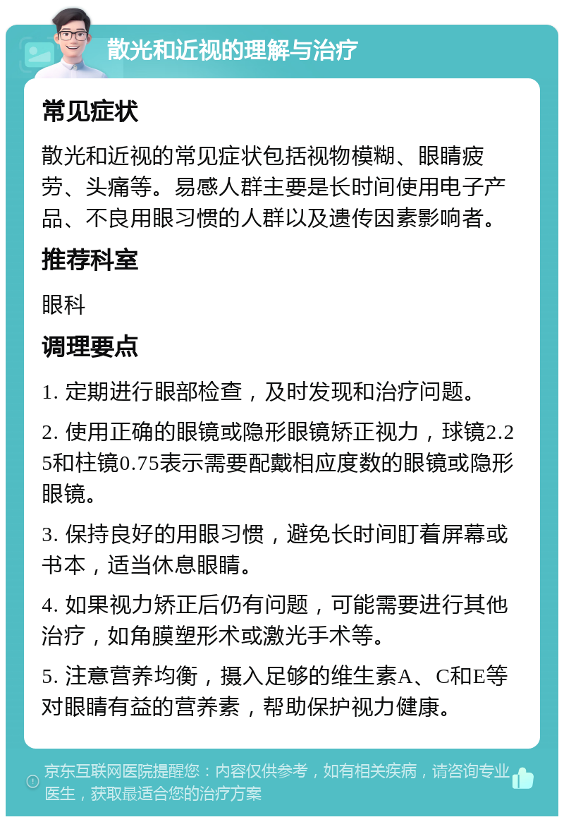 散光和近视的理解与治疗 常见症状 散光和近视的常见症状包括视物模糊、眼睛疲劳、头痛等。易感人群主要是长时间使用电子产品、不良用眼习惯的人群以及遗传因素影响者。 推荐科室 眼科 调理要点 1. 定期进行眼部检查，及时发现和治疗问题。 2. 使用正确的眼镜或隐形眼镜矫正视力，球镜2.25和柱镜0.75表示需要配戴相应度数的眼镜或隐形眼镜。 3. 保持良好的用眼习惯，避免长时间盯着屏幕或书本，适当休息眼睛。 4. 如果视力矫正后仍有问题，可能需要进行其他治疗，如角膜塑形术或激光手术等。 5. 注意营养均衡，摄入足够的维生素A、C和E等对眼睛有益的营养素，帮助保护视力健康。