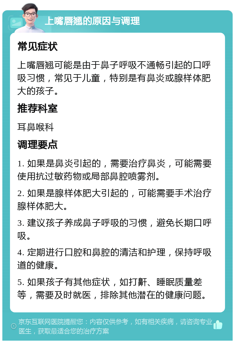 上嘴唇翘的原因与调理 常见症状 上嘴唇翘可能是由于鼻子呼吸不通畅引起的口呼吸习惯，常见于儿童，特别是有鼻炎或腺样体肥大的孩子。 推荐科室 耳鼻喉科 调理要点 1. 如果是鼻炎引起的，需要治疗鼻炎，可能需要使用抗过敏药物或局部鼻腔喷雾剂。 2. 如果是腺样体肥大引起的，可能需要手术治疗腺样体肥大。 3. 建议孩子养成鼻子呼吸的习惯，避免长期口呼吸。 4. 定期进行口腔和鼻腔的清洁和护理，保持呼吸道的健康。 5. 如果孩子有其他症状，如打鼾、睡眠质量差等，需要及时就医，排除其他潜在的健康问题。