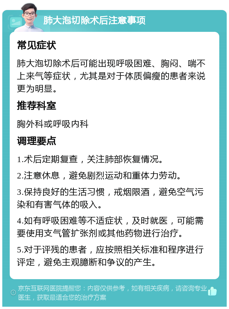 肺大泡切除术后注意事项 常见症状 肺大泡切除术后可能出现呼吸困难、胸闷、喘不上来气等症状，尤其是对于体质偏瘦的患者来说更为明显。 推荐科室 胸外科或呼吸内科 调理要点 1.术后定期复查，关注肺部恢复情况。 2.注意休息，避免剧烈运动和重体力劳动。 3.保持良好的生活习惯，戒烟限酒，避免空气污染和有害气体的吸入。 4.如有呼吸困难等不适症状，及时就医，可能需要使用支气管扩张剂或其他药物进行治疗。 5.对于评残的患者，应按照相关标准和程序进行评定，避免主观臆断和争议的产生。