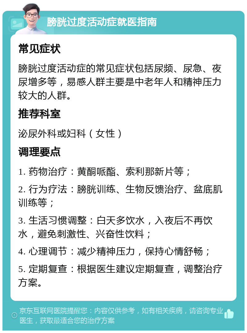 膀胱过度活动症就医指南 常见症状 膀胱过度活动症的常见症状包括尿频、尿急、夜尿增多等，易感人群主要是中老年人和精神压力较大的人群。 推荐科室 泌尿外科或妇科（女性） 调理要点 1. 药物治疗：黄酮哌酯、索利那新片等； 2. 行为疗法：膀胱训练、生物反馈治疗、盆底肌训练等； 3. 生活习惯调整：白天多饮水，入夜后不再饮水，避免刺激性、兴奋性饮料； 4. 心理调节：减少精神压力，保持心情舒畅； 5. 定期复查：根据医生建议定期复查，调整治疗方案。