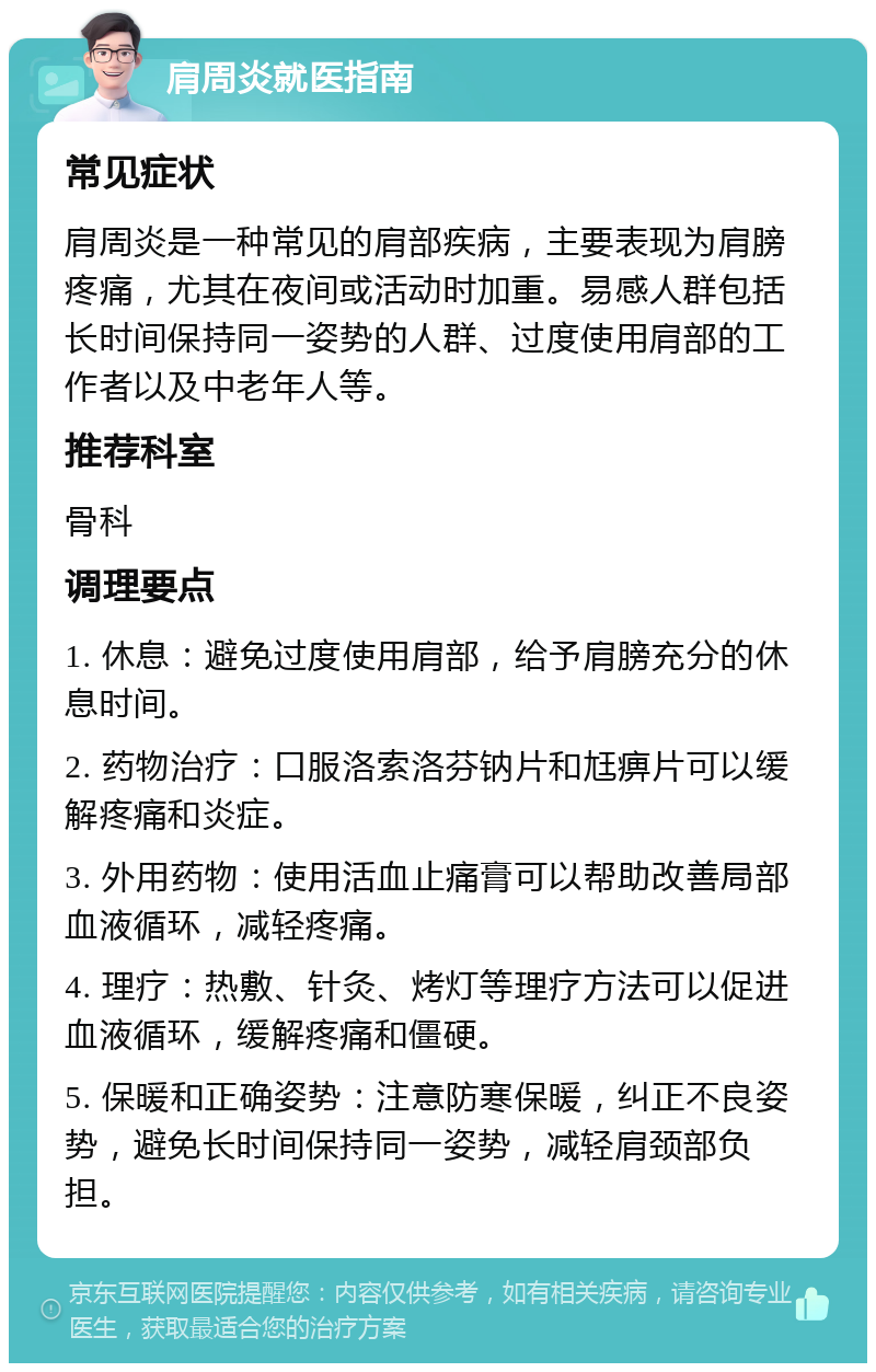 肩周炎就医指南 常见症状 肩周炎是一种常见的肩部疾病，主要表现为肩膀疼痛，尤其在夜间或活动时加重。易感人群包括长时间保持同一姿势的人群、过度使用肩部的工作者以及中老年人等。 推荐科室 骨科 调理要点 1. 休息：避免过度使用肩部，给予肩膀充分的休息时间。 2. 药物治疗：口服洛索洛芬钠片和尪痹片可以缓解疼痛和炎症。 3. 外用药物：使用活血止痛膏可以帮助改善局部血液循环，减轻疼痛。 4. 理疗：热敷、针灸、烤灯等理疗方法可以促进血液循环，缓解疼痛和僵硬。 5. 保暖和正确姿势：注意防寒保暖，纠正不良姿势，避免长时间保持同一姿势，减轻肩颈部负担。