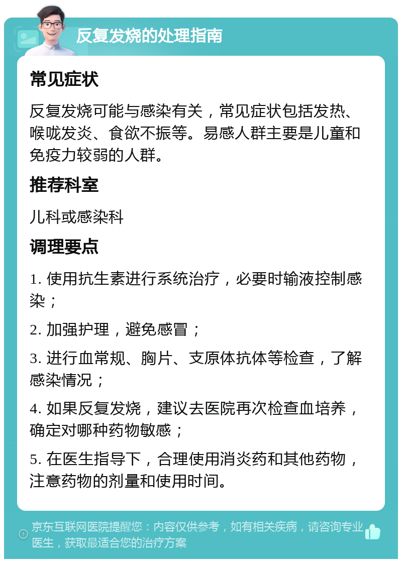 反复发烧的处理指南 常见症状 反复发烧可能与感染有关，常见症状包括发热、喉咙发炎、食欲不振等。易感人群主要是儿童和免疫力较弱的人群。 推荐科室 儿科或感染科 调理要点 1. 使用抗生素进行系统治疗，必要时输液控制感染； 2. 加强护理，避免感冒； 3. 进行血常规、胸片、支原体抗体等检查，了解感染情况； 4. 如果反复发烧，建议去医院再次检查血培养，确定对哪种药物敏感； 5. 在医生指导下，合理使用消炎药和其他药物，注意药物的剂量和使用时间。