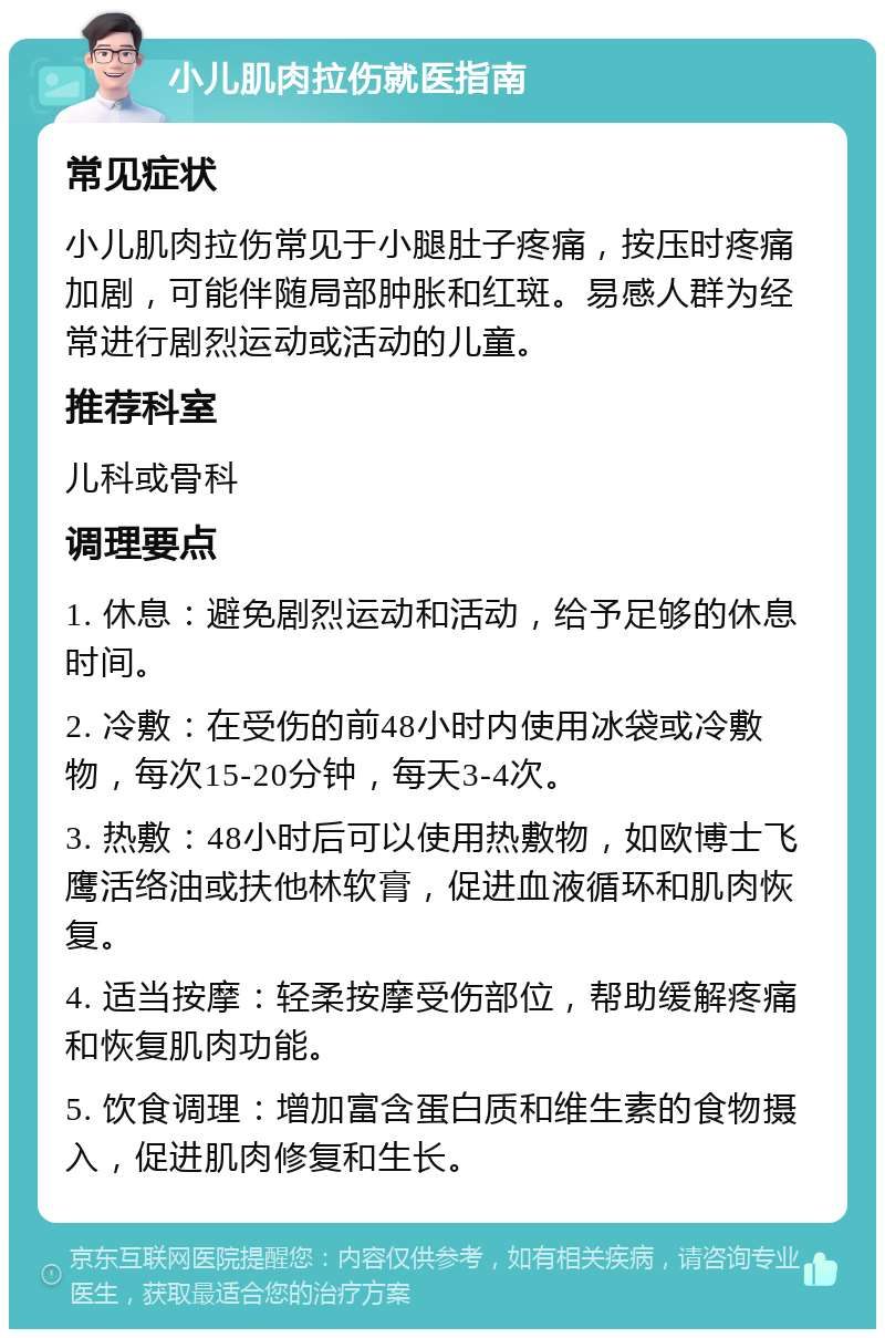 小儿肌肉拉伤就医指南 常见症状 小儿肌肉拉伤常见于小腿肚子疼痛，按压时疼痛加剧，可能伴随局部肿胀和红斑。易感人群为经常进行剧烈运动或活动的儿童。 推荐科室 儿科或骨科 调理要点 1. 休息：避免剧烈运动和活动，给予足够的休息时间。 2. 冷敷：在受伤的前48小时内使用冰袋或冷敷物，每次15-20分钟，每天3-4次。 3. 热敷：48小时后可以使用热敷物，如欧博士飞鹰活络油或扶他林软膏，促进血液循环和肌肉恢复。 4. 适当按摩：轻柔按摩受伤部位，帮助缓解疼痛和恢复肌肉功能。 5. 饮食调理：增加富含蛋白质和维生素的食物摄入，促进肌肉修复和生长。