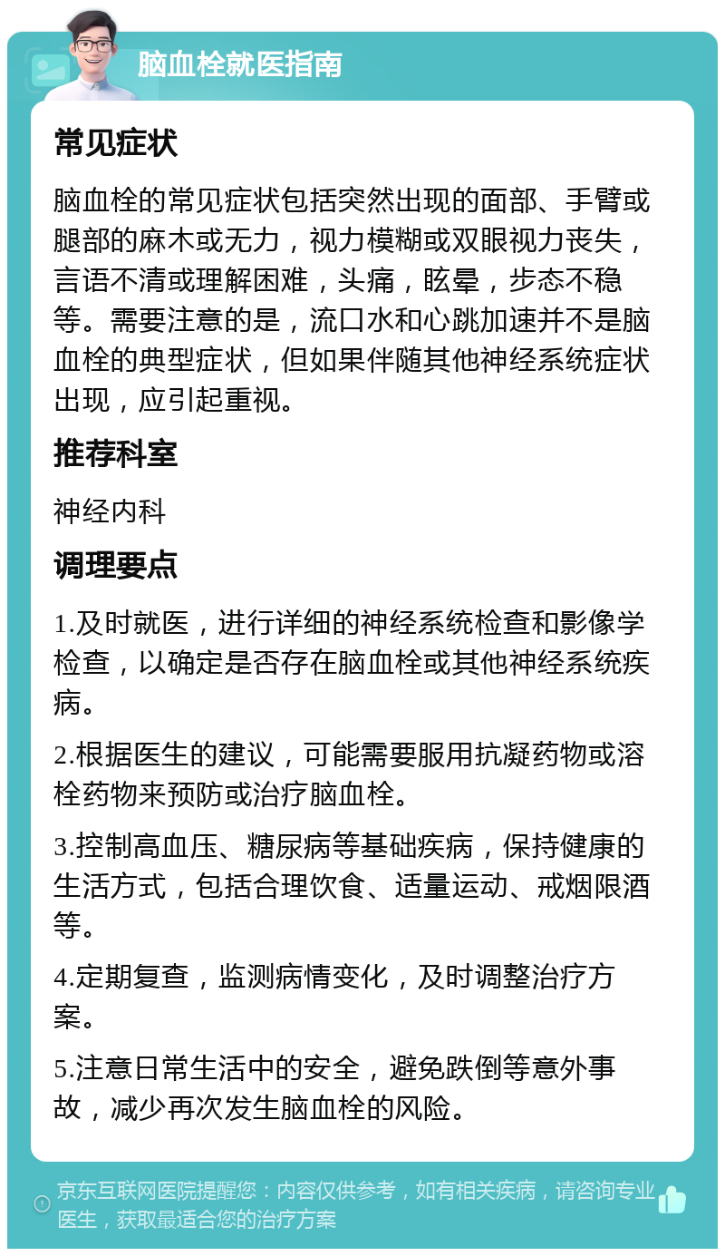 脑血栓就医指南 常见症状 脑血栓的常见症状包括突然出现的面部、手臂或腿部的麻木或无力，视力模糊或双眼视力丧失，言语不清或理解困难，头痛，眩晕，步态不稳等。需要注意的是，流口水和心跳加速并不是脑血栓的典型症状，但如果伴随其他神经系统症状出现，应引起重视。 推荐科室 神经内科 调理要点 1.及时就医，进行详细的神经系统检查和影像学检查，以确定是否存在脑血栓或其他神经系统疾病。 2.根据医生的建议，可能需要服用抗凝药物或溶栓药物来预防或治疗脑血栓。 3.控制高血压、糖尿病等基础疾病，保持健康的生活方式，包括合理饮食、适量运动、戒烟限酒等。 4.定期复查，监测病情变化，及时调整治疗方案。 5.注意日常生活中的安全，避免跌倒等意外事故，减少再次发生脑血栓的风险。