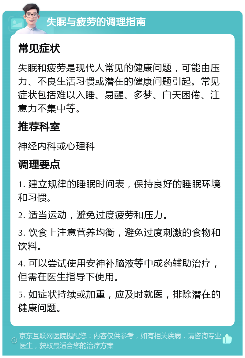 失眠与疲劳的调理指南 常见症状 失眠和疲劳是现代人常见的健康问题，可能由压力、不良生活习惯或潜在的健康问题引起。常见症状包括难以入睡、易醒、多梦、白天困倦、注意力不集中等。 推荐科室 神经内科或心理科 调理要点 1. 建立规律的睡眠时间表，保持良好的睡眠环境和习惯。 2. 适当运动，避免过度疲劳和压力。 3. 饮食上注意营养均衡，避免过度刺激的食物和饮料。 4. 可以尝试使用安神补脑液等中成药辅助治疗，但需在医生指导下使用。 5. 如症状持续或加重，应及时就医，排除潜在的健康问题。