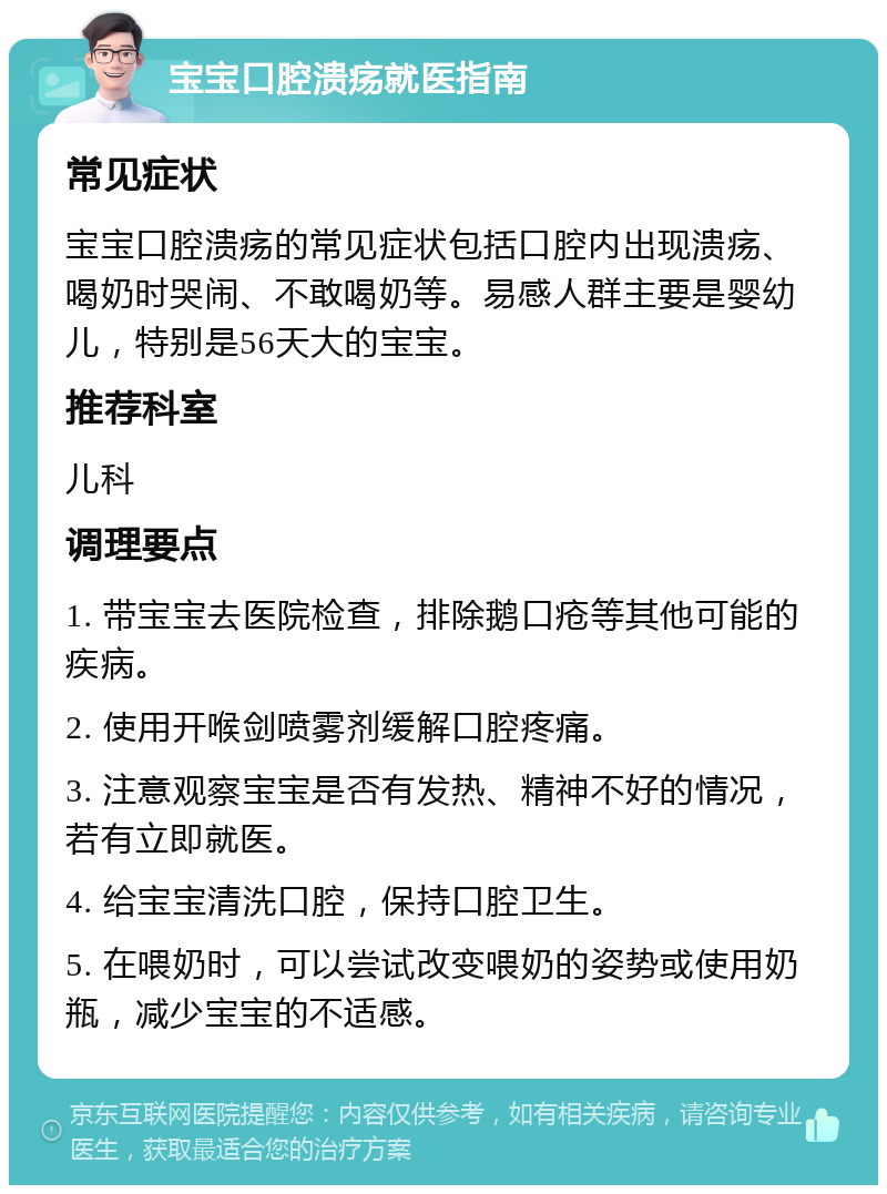 宝宝口腔溃疡就医指南 常见症状 宝宝口腔溃疡的常见症状包括口腔内出现溃疡、喝奶时哭闹、不敢喝奶等。易感人群主要是婴幼儿，特别是56天大的宝宝。 推荐科室 儿科 调理要点 1. 带宝宝去医院检查，排除鹅口疮等其他可能的疾病。 2. 使用开喉剑喷雾剂缓解口腔疼痛。 3. 注意观察宝宝是否有发热、精神不好的情况，若有立即就医。 4. 给宝宝清洗口腔，保持口腔卫生。 5. 在喂奶时，可以尝试改变喂奶的姿势或使用奶瓶，减少宝宝的不适感。