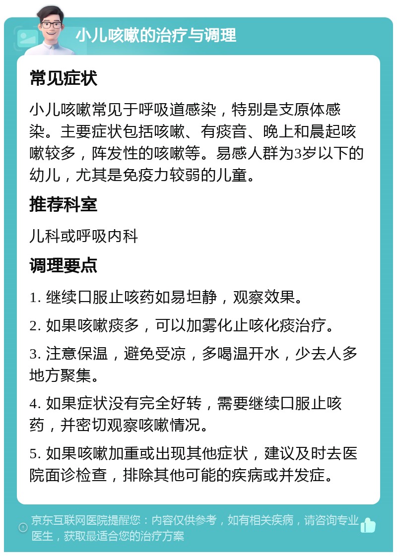 小儿咳嗽的治疗与调理 常见症状 小儿咳嗽常见于呼吸道感染，特别是支原体感染。主要症状包括咳嗽、有痰音、晚上和晨起咳嗽较多，阵发性的咳嗽等。易感人群为3岁以下的幼儿，尤其是免疫力较弱的儿童。 推荐科室 儿科或呼吸内科 调理要点 1. 继续口服止咳药如易坦静，观察效果。 2. 如果咳嗽痰多，可以加雾化止咳化痰治疗。 3. 注意保温，避免受凉，多喝温开水，少去人多地方聚集。 4. 如果症状没有完全好转，需要继续口服止咳药，并密切观察咳嗽情况。 5. 如果咳嗽加重或出现其他症状，建议及时去医院面诊检查，排除其他可能的疾病或并发症。