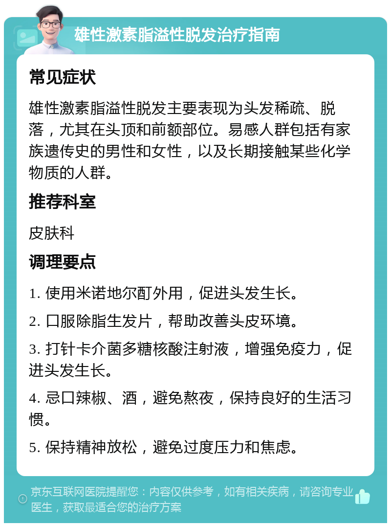 雄性激素脂溢性脱发治疗指南 常见症状 雄性激素脂溢性脱发主要表现为头发稀疏、脱落，尤其在头顶和前额部位。易感人群包括有家族遗传史的男性和女性，以及长期接触某些化学物质的人群。 推荐科室 皮肤科 调理要点 1. 使用米诺地尔酊外用，促进头发生长。 2. 口服除脂生发片，帮助改善头皮环境。 3. 打针卡介菌多糖核酸注射液，增强免疫力，促进头发生长。 4. 忌口辣椒、酒，避免熬夜，保持良好的生活习惯。 5. 保持精神放松，避免过度压力和焦虑。