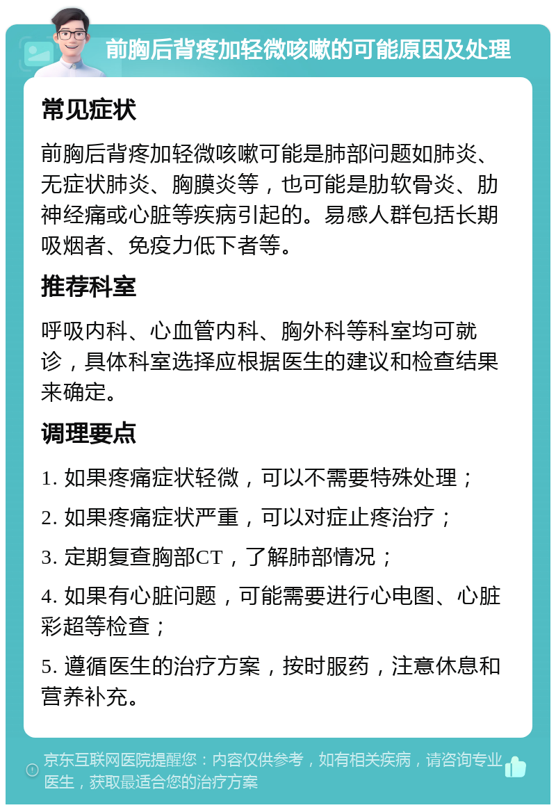 前胸后背疼加轻微咳嗽的可能原因及处理 常见症状 前胸后背疼加轻微咳嗽可能是肺部问题如肺炎、无症状肺炎、胸膜炎等，也可能是肋软骨炎、肋神经痛或心脏等疾病引起的。易感人群包括长期吸烟者、免疫力低下者等。 推荐科室 呼吸内科、心血管内科、胸外科等科室均可就诊，具体科室选择应根据医生的建议和检查结果来确定。 调理要点 1. 如果疼痛症状轻微，可以不需要特殊处理； 2. 如果疼痛症状严重，可以对症止疼治疗； 3. 定期复查胸部CT，了解肺部情况； 4. 如果有心脏问题，可能需要进行心电图、心脏彩超等检查； 5. 遵循医生的治疗方案，按时服药，注意休息和营养补充。