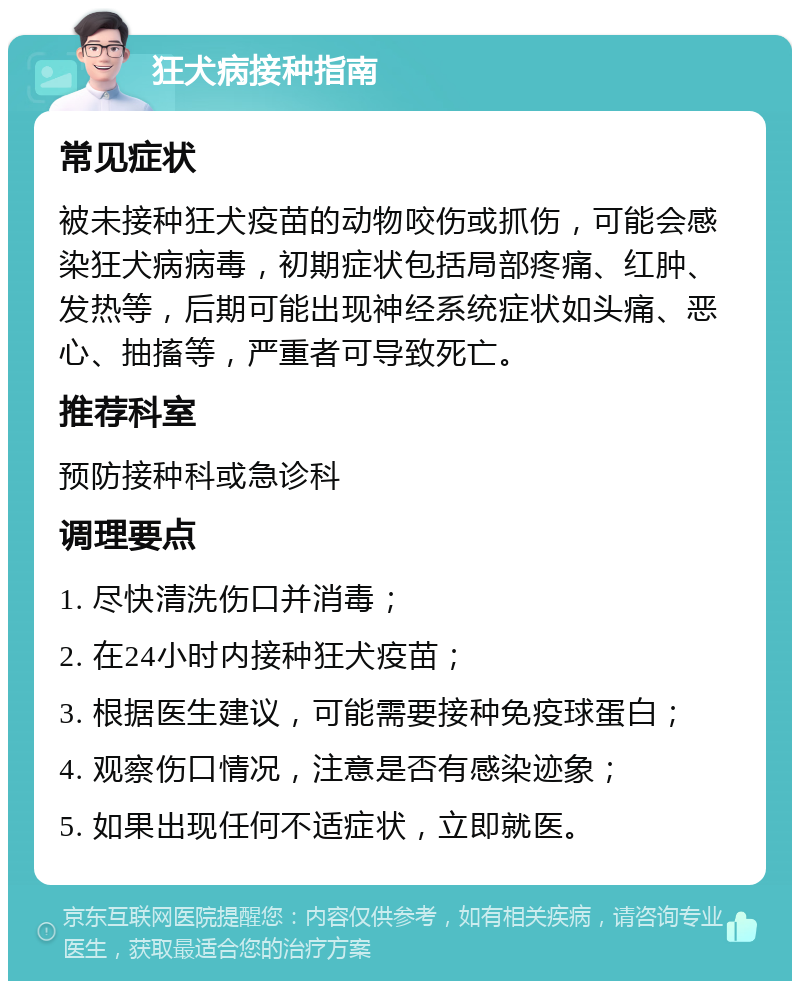 狂犬病接种指南 常见症状 被未接种狂犬疫苗的动物咬伤或抓伤，可能会感染狂犬病病毒，初期症状包括局部疼痛、红肿、发热等，后期可能出现神经系统症状如头痛、恶心、抽搐等，严重者可导致死亡。 推荐科室 预防接种科或急诊科 调理要点 1. 尽快清洗伤口并消毒； 2. 在24小时内接种狂犬疫苗； 3. 根据医生建议，可能需要接种免疫球蛋白； 4. 观察伤口情况，注意是否有感染迹象； 5. 如果出现任何不适症状，立即就医。