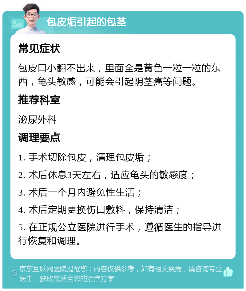 包皮垢引起的包茎 常见症状 包皮口小翻不出来，里面全是黄色一粒一粒的东西，龟头敏感，可能会引起阴茎癌等问题。 推荐科室 泌尿外科 调理要点 1. 手术切除包皮，清理包皮垢； 2. 术后休息3天左右，适应龟头的敏感度； 3. 术后一个月内避免性生活； 4. 术后定期更换伤口敷料，保持清洁； 5. 在正规公立医院进行手术，遵循医生的指导进行恢复和调理。