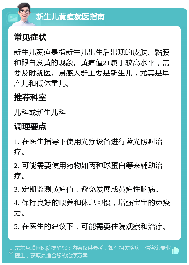 新生儿黄疸就医指南 常见症状 新生儿黄疸是指新生儿出生后出现的皮肤、黏膜和眼白发黄的现象。黄疸值21属于较高水平，需要及时就医。易感人群主要是新生儿，尤其是早产儿和低体重儿。 推荐科室 儿科或新生儿科 调理要点 1. 在医生指导下使用光疗设备进行蓝光照射治疗。 2. 可能需要使用药物如丙种球蛋白等来辅助治疗。 3. 定期监测黄疸值，避免发展成黄疸性脑病。 4. 保持良好的喂养和休息习惯，增强宝宝的免疫力。 5. 在医生的建议下，可能需要住院观察和治疗。