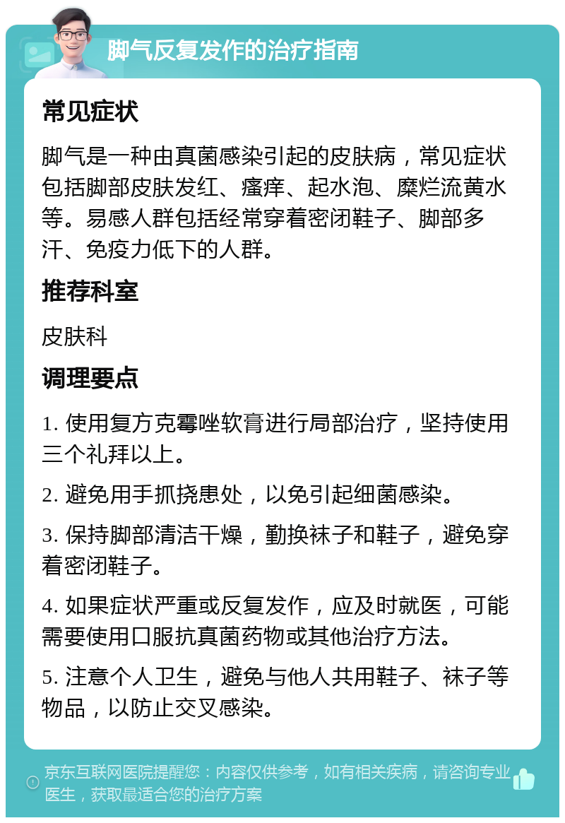 脚气反复发作的治疗指南 常见症状 脚气是一种由真菌感染引起的皮肤病，常见症状包括脚部皮肤发红、瘙痒、起水泡、糜烂流黄水等。易感人群包括经常穿着密闭鞋子、脚部多汗、免疫力低下的人群。 推荐科室 皮肤科 调理要点 1. 使用复方克霉唑软膏进行局部治疗，坚持使用三个礼拜以上。 2. 避免用手抓挠患处，以免引起细菌感染。 3. 保持脚部清洁干燥，勤换袜子和鞋子，避免穿着密闭鞋子。 4. 如果症状严重或反复发作，应及时就医，可能需要使用口服抗真菌药物或其他治疗方法。 5. 注意个人卫生，避免与他人共用鞋子、袜子等物品，以防止交叉感染。