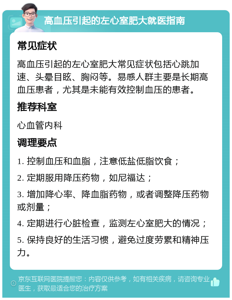 高血压引起的左心室肥大就医指南 常见症状 高血压引起的左心室肥大常见症状包括心跳加速、头晕目眩、胸闷等。易感人群主要是长期高血压患者，尤其是未能有效控制血压的患者。 推荐科室 心血管内科 调理要点 1. 控制血压和血脂，注意低盐低脂饮食； 2. 定期服用降压药物，如尼福达； 3. 增加降心率、降血脂药物，或者调整降压药物或剂量； 4. 定期进行心脏检查，监测左心室肥大的情况； 5. 保持良好的生活习惯，避免过度劳累和精神压力。