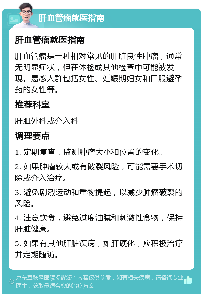 肝血管瘤就医指南 肝血管瘤就医指南 肝血管瘤是一种相对常见的肝脏良性肿瘤，通常无明显症状，但在体检或其他检查中可能被发现。易感人群包括女性、妊娠期妇女和口服避孕药的女性等。 推荐科室 肝胆外科或介入科 调理要点 1. 定期复查，监测肿瘤大小和位置的变化。 2. 如果肿瘤较大或有破裂风险，可能需要手术切除或介入治疗。 3. 避免剧烈运动和重物提起，以减少肿瘤破裂的风险。 4. 注意饮食，避免过度油腻和刺激性食物，保持肝脏健康。 5. 如果有其他肝脏疾病，如肝硬化，应积极治疗并定期随访。