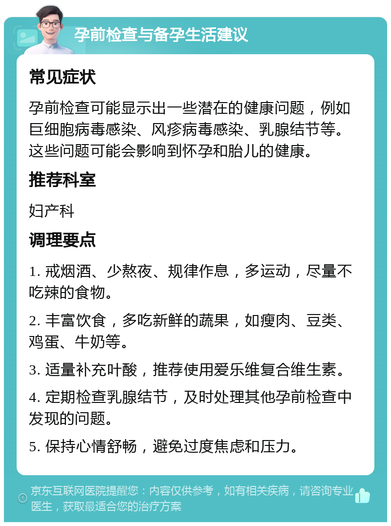 孕前检查与备孕生活建议 常见症状 孕前检查可能显示出一些潜在的健康问题，例如巨细胞病毒感染、风疹病毒感染、乳腺结节等。这些问题可能会影响到怀孕和胎儿的健康。 推荐科室 妇产科 调理要点 1. 戒烟酒、少熬夜、规律作息，多运动，尽量不吃辣的食物。 2. 丰富饮食，多吃新鲜的蔬果，如瘦肉、豆类、鸡蛋、牛奶等。 3. 适量补充叶酸，推荐使用爱乐维复合维生素。 4. 定期检查乳腺结节，及时处理其他孕前检查中发现的问题。 5. 保持心情舒畅，避免过度焦虑和压力。