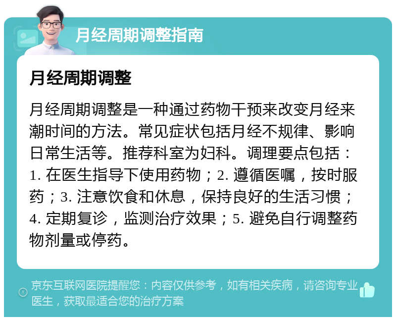 月经周期调整指南 月经周期调整 月经周期调整是一种通过药物干预来改变月经来潮时间的方法。常见症状包括月经不规律、影响日常生活等。推荐科室为妇科。调理要点包括：1. 在医生指导下使用药物；2. 遵循医嘱，按时服药；3. 注意饮食和休息，保持良好的生活习惯；4. 定期复诊，监测治疗效果；5. 避免自行调整药物剂量或停药。