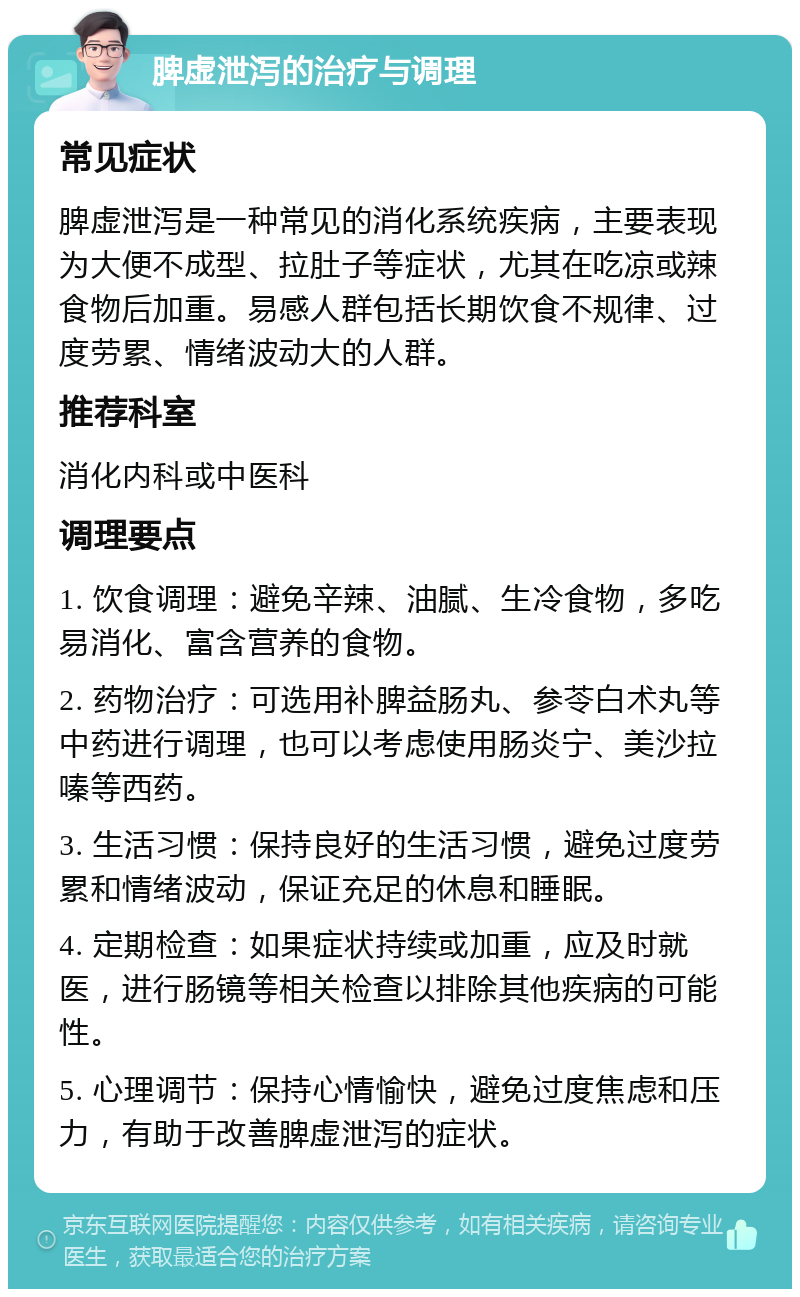 脾虚泄泻的治疗与调理 常见症状 脾虚泄泻是一种常见的消化系统疾病，主要表现为大便不成型、拉肚子等症状，尤其在吃凉或辣食物后加重。易感人群包括长期饮食不规律、过度劳累、情绪波动大的人群。 推荐科室 消化内科或中医科 调理要点 1. 饮食调理：避免辛辣、油腻、生冷食物，多吃易消化、富含营养的食物。 2. 药物治疗：可选用补脾益肠丸、参苓白术丸等中药进行调理，也可以考虑使用肠炎宁、美沙拉嗪等西药。 3. 生活习惯：保持良好的生活习惯，避免过度劳累和情绪波动，保证充足的休息和睡眠。 4. 定期检查：如果症状持续或加重，应及时就医，进行肠镜等相关检查以排除其他疾病的可能性。 5. 心理调节：保持心情愉快，避免过度焦虑和压力，有助于改善脾虚泄泻的症状。