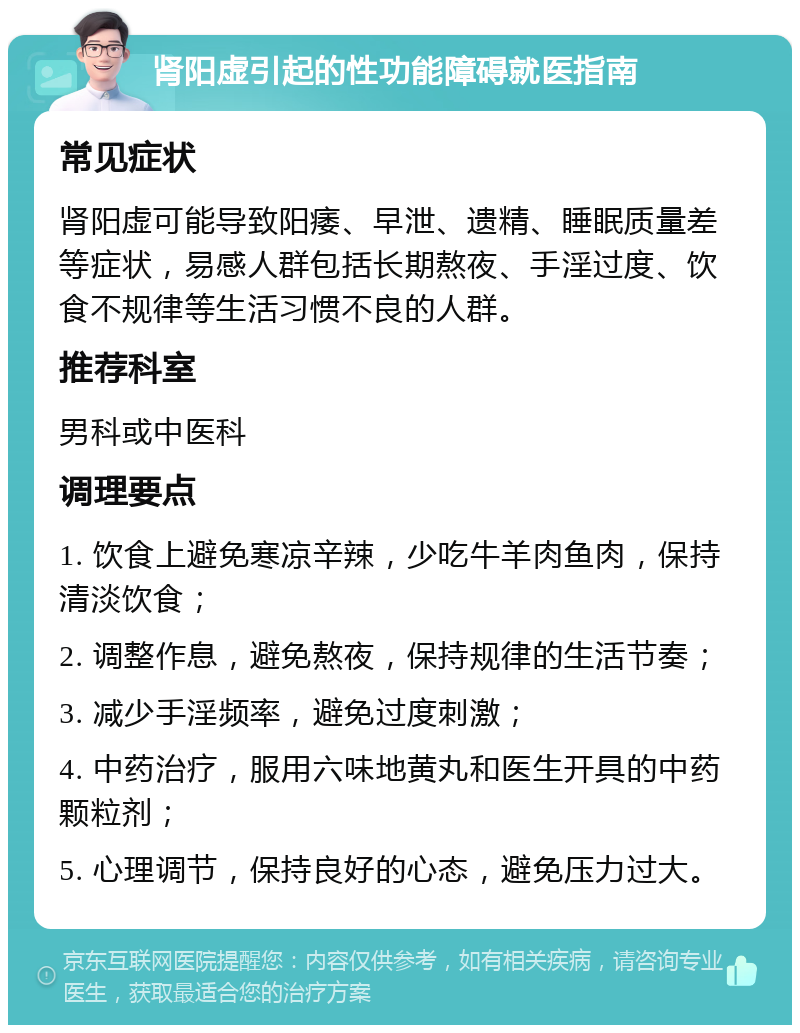 肾阳虚引起的性功能障碍就医指南 常见症状 肾阳虚可能导致阳痿、早泄、遗精、睡眠质量差等症状，易感人群包括长期熬夜、手淫过度、饮食不规律等生活习惯不良的人群。 推荐科室 男科或中医科 调理要点 1. 饮食上避免寒凉辛辣，少吃牛羊肉鱼肉，保持清淡饮食； 2. 调整作息，避免熬夜，保持规律的生活节奏； 3. 减少手淫频率，避免过度刺激； 4. 中药治疗，服用六味地黄丸和医生开具的中药颗粒剂； 5. 心理调节，保持良好的心态，避免压力过大。