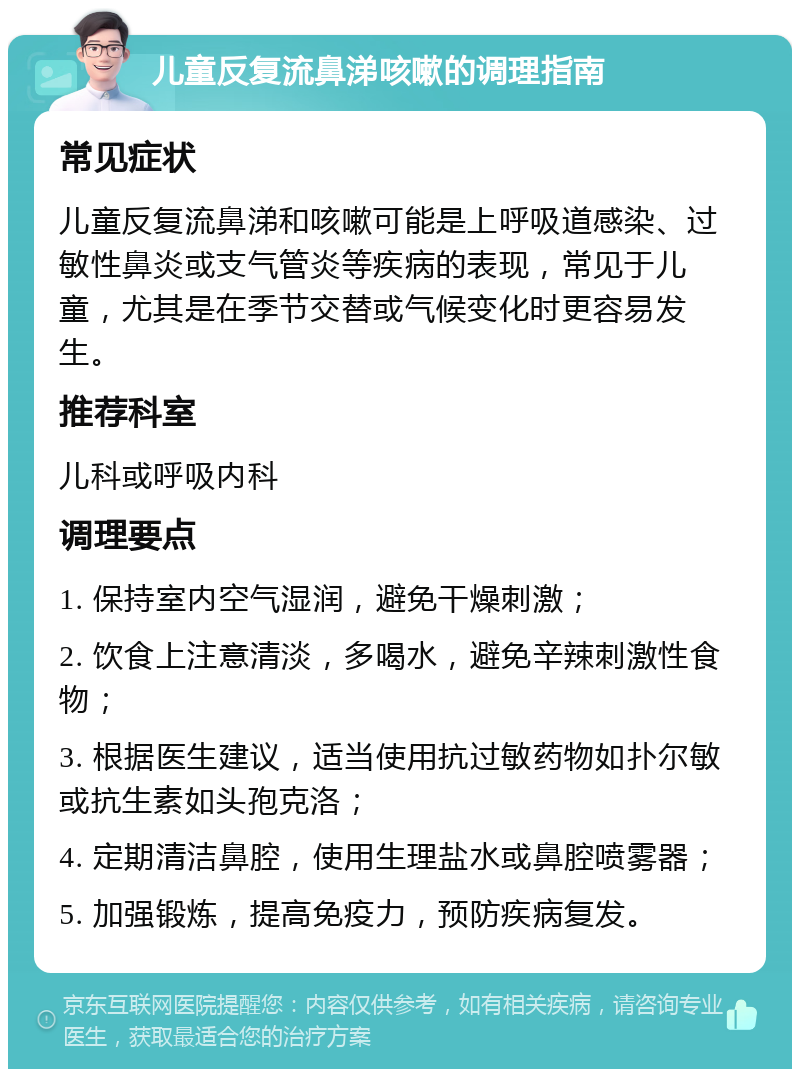 儿童反复流鼻涕咳嗽的调理指南 常见症状 儿童反复流鼻涕和咳嗽可能是上呼吸道感染、过敏性鼻炎或支气管炎等疾病的表现，常见于儿童，尤其是在季节交替或气候变化时更容易发生。 推荐科室 儿科或呼吸内科 调理要点 1. 保持室内空气湿润，避免干燥刺激； 2. 饮食上注意清淡，多喝水，避免辛辣刺激性食物； 3. 根据医生建议，适当使用抗过敏药物如扑尔敏或抗生素如头孢克洛； 4. 定期清洁鼻腔，使用生理盐水或鼻腔喷雾器； 5. 加强锻炼，提高免疫力，预防疾病复发。