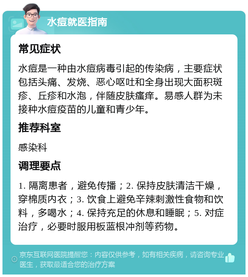 水痘就医指南 常见症状 水痘是一种由水痘病毒引起的传染病，主要症状包括头痛、发烧、恶心呕吐和全身出现大面积斑疹、丘疹和水泡，伴随皮肤瘙痒。易感人群为未接种水痘疫苗的儿童和青少年。 推荐科室 感染科 调理要点 1. 隔离患者，避免传播；2. 保持皮肤清洁干燥，穿棉质内衣；3. 饮食上避免辛辣刺激性食物和饮料，多喝水；4. 保持充足的休息和睡眠；5. 对症治疗，必要时服用板蓝根冲剂等药物。