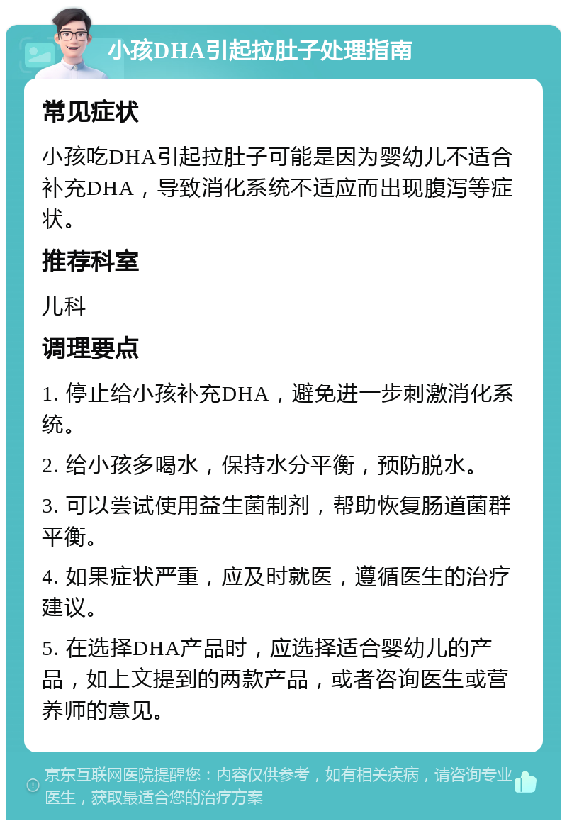 小孩DHA引起拉肚子处理指南 常见症状 小孩吃DHA引起拉肚子可能是因为婴幼儿不适合补充DHA，导致消化系统不适应而出现腹泻等症状。 推荐科室 儿科 调理要点 1. 停止给小孩补充DHA，避免进一步刺激消化系统。 2. 给小孩多喝水，保持水分平衡，预防脱水。 3. 可以尝试使用益生菌制剂，帮助恢复肠道菌群平衡。 4. 如果症状严重，应及时就医，遵循医生的治疗建议。 5. 在选择DHA产品时，应选择适合婴幼儿的产品，如上文提到的两款产品，或者咨询医生或营养师的意见。