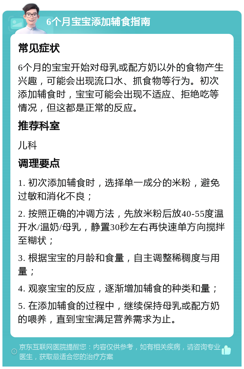 6个月宝宝添加辅食指南 常见症状 6个月的宝宝开始对母乳或配方奶以外的食物产生兴趣，可能会出现流口水、抓食物等行为。初次添加辅食时，宝宝可能会出现不适应、拒绝吃等情况，但这都是正常的反应。 推荐科室 儿科 调理要点 1. 初次添加辅食时，选择单一成分的米粉，避免过敏和消化不良； 2. 按照正确的冲调方法，先放米粉后放40-55度温开水/温奶/母乳，静置30秒左右再快速单方向搅拌至糊状； 3. 根据宝宝的月龄和食量，自主调整稀稠度与用量； 4. 观察宝宝的反应，逐渐增加辅食的种类和量； 5. 在添加辅食的过程中，继续保持母乳或配方奶的喂养，直到宝宝满足营养需求为止。