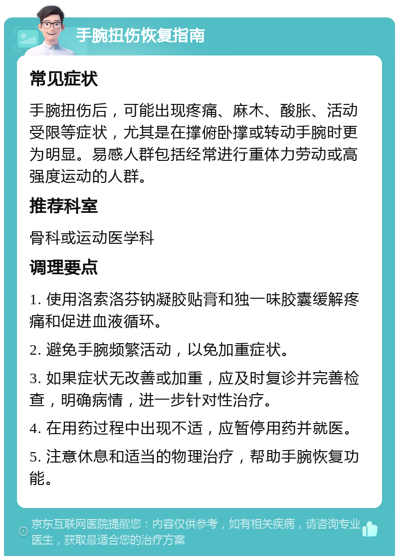 手腕扭伤恢复指南 常见症状 手腕扭伤后，可能出现疼痛、麻木、酸胀、活动受限等症状，尤其是在撑俯卧撑或转动手腕时更为明显。易感人群包括经常进行重体力劳动或高强度运动的人群。 推荐科室 骨科或运动医学科 调理要点 1. 使用洛索洛芬钠凝胶贴膏和独一味胶囊缓解疼痛和促进血液循环。 2. 避免手腕频繁活动，以免加重症状。 3. 如果症状无改善或加重，应及时复诊并完善检查，明确病情，进一步针对性治疗。 4. 在用药过程中出现不适，应暂停用药并就医。 5. 注意休息和适当的物理治疗，帮助手腕恢复功能。