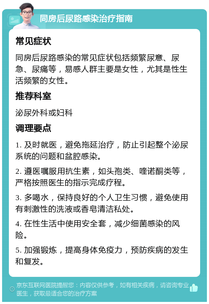 同房后尿路感染治疗指南 常见症状 同房后尿路感染的常见症状包括频繁尿意、尿急、尿痛等，易感人群主要是女性，尤其是性生活频繁的女性。 推荐科室 泌尿外科或妇科 调理要点 1. 及时就医，避免拖延治疗，防止引起整个泌尿系统的问题和盆腔感染。 2. 遵医嘱服用抗生素，如头孢类、喹诺酮类等，严格按照医生的指示完成疗程。 3. 多喝水，保持良好的个人卫生习惯，避免使用有刺激性的洗液或香皂清洁私处。 4. 在性生活中使用安全套，减少细菌感染的风险。 5. 加强锻炼，提高身体免疫力，预防疾病的发生和复发。