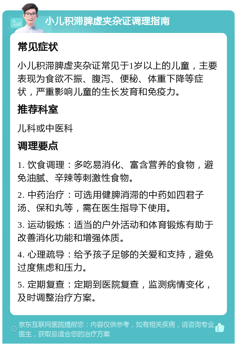 小儿积滞脾虚夹杂证调理指南 常见症状 小儿积滞脾虚夹杂证常见于1岁以上的儿童，主要表现为食欲不振、腹泻、便秘、体重下降等症状，严重影响儿童的生长发育和免疫力。 推荐科室 儿科或中医科 调理要点 1. 饮食调理：多吃易消化、富含营养的食物，避免油腻、辛辣等刺激性食物。 2. 中药治疗：可选用健脾消滞的中药如四君子汤、保和丸等，需在医生指导下使用。 3. 运动锻炼：适当的户外活动和体育锻炼有助于改善消化功能和增强体质。 4. 心理疏导：给予孩子足够的关爱和支持，避免过度焦虑和压力。 5. 定期复查：定期到医院复查，监测病情变化，及时调整治疗方案。