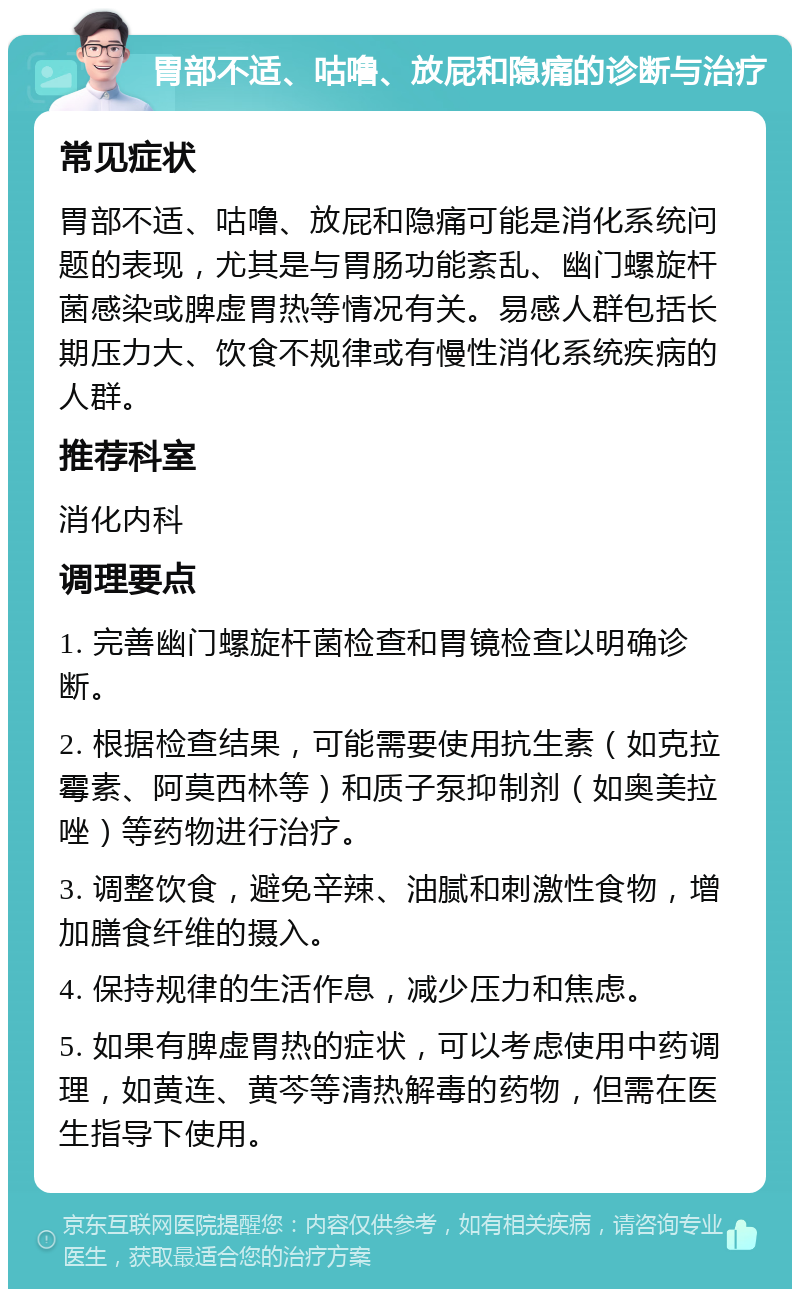 胃部不适、咕噜、放屁和隐痛的诊断与治疗 常见症状 胃部不适、咕噜、放屁和隐痛可能是消化系统问题的表现，尤其是与胃肠功能紊乱、幽门螺旋杆菌感染或脾虚胃热等情况有关。易感人群包括长期压力大、饮食不规律或有慢性消化系统疾病的人群。 推荐科室 消化内科 调理要点 1. 完善幽门螺旋杆菌检查和胃镜检查以明确诊断。 2. 根据检查结果，可能需要使用抗生素（如克拉霉素、阿莫西林等）和质子泵抑制剂（如奥美拉唑）等药物进行治疗。 3. 调整饮食，避免辛辣、油腻和刺激性食物，增加膳食纤维的摄入。 4. 保持规律的生活作息，减少压力和焦虑。 5. 如果有脾虚胃热的症状，可以考虑使用中药调理，如黄连、黄芩等清热解毒的药物，但需在医生指导下使用。