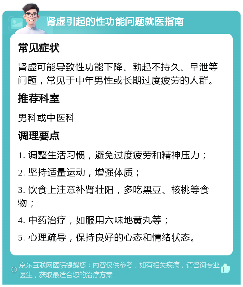 肾虚引起的性功能问题就医指南 常见症状 肾虚可能导致性功能下降、勃起不持久、早泄等问题，常见于中年男性或长期过度疲劳的人群。 推荐科室 男科或中医科 调理要点 1. 调整生活习惯，避免过度疲劳和精神压力； 2. 坚持适量运动，增强体质； 3. 饮食上注意补肾壮阳，多吃黑豆、核桃等食物； 4. 中药治疗，如服用六味地黄丸等； 5. 心理疏导，保持良好的心态和情绪状态。