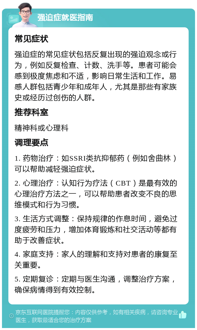 强迫症就医指南 常见症状 强迫症的常见症状包括反复出现的强迫观念或行为，例如反复检查、计数、洗手等。患者可能会感到极度焦虑和不适，影响日常生活和工作。易感人群包括青少年和成年人，尤其是那些有家族史或经历过创伤的人群。 推荐科室 精神科或心理科 调理要点 1. 药物治疗：如SSRI类抗抑郁药（例如舍曲林）可以帮助减轻强迫症状。 2. 心理治疗：认知行为疗法（CBT）是最有效的心理治疗方法之一，可以帮助患者改变不良的思维模式和行为习惯。 3. 生活方式调整：保持规律的作息时间，避免过度疲劳和压力，增加体育锻炼和社交活动等都有助于改善症状。 4. 家庭支持：家人的理解和支持对患者的康复至关重要。 5. 定期复诊：定期与医生沟通，调整治疗方案，确保病情得到有效控制。