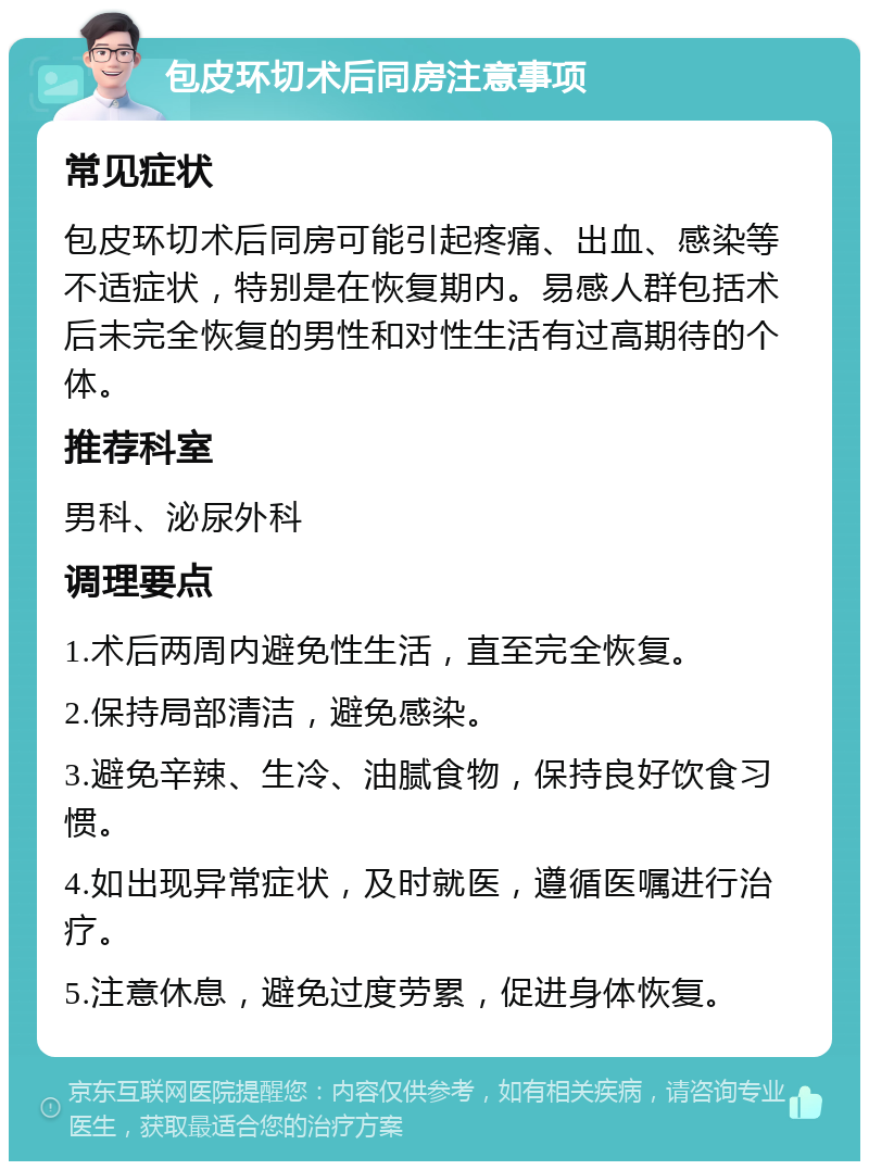 包皮环切术后同房注意事项 常见症状 包皮环切术后同房可能引起疼痛、出血、感染等不适症状，特别是在恢复期内。易感人群包括术后未完全恢复的男性和对性生活有过高期待的个体。 推荐科室 男科、泌尿外科 调理要点 1.术后两周内避免性生活，直至完全恢复。 2.保持局部清洁，避免感染。 3.避免辛辣、生冷、油腻食物，保持良好饮食习惯。 4.如出现异常症状，及时就医，遵循医嘱进行治疗。 5.注意休息，避免过度劳累，促进身体恢复。