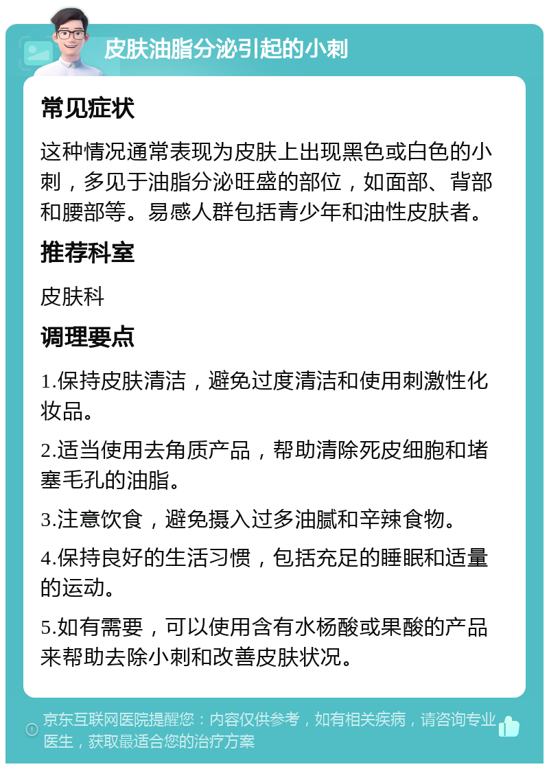 皮肤油脂分泌引起的小刺 常见症状 这种情况通常表现为皮肤上出现黑色或白色的小刺，多见于油脂分泌旺盛的部位，如面部、背部和腰部等。易感人群包括青少年和油性皮肤者。 推荐科室 皮肤科 调理要点 1.保持皮肤清洁，避免过度清洁和使用刺激性化妆品。 2.适当使用去角质产品，帮助清除死皮细胞和堵塞毛孔的油脂。 3.注意饮食，避免摄入过多油腻和辛辣食物。 4.保持良好的生活习惯，包括充足的睡眠和适量的运动。 5.如有需要，可以使用含有水杨酸或果酸的产品来帮助去除小刺和改善皮肤状况。