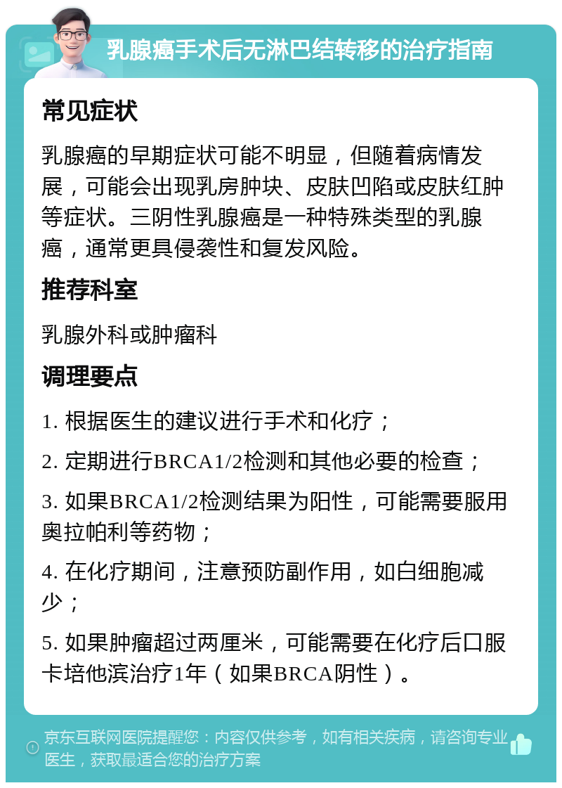 乳腺癌手术后无淋巴结转移的治疗指南 常见症状 乳腺癌的早期症状可能不明显，但随着病情发展，可能会出现乳房肿块、皮肤凹陷或皮肤红肿等症状。三阴性乳腺癌是一种特殊类型的乳腺癌，通常更具侵袭性和复发风险。 推荐科室 乳腺外科或肿瘤科 调理要点 1. 根据医生的建议进行手术和化疗； 2. 定期进行BRCA1/2检测和其他必要的检查； 3. 如果BRCA1/2检测结果为阳性，可能需要服用奥拉帕利等药物； 4. 在化疗期间，注意预防副作用，如白细胞减少； 5. 如果肿瘤超过两厘米，可能需要在化疗后口服卡培他滨治疗1年（如果BRCA阴性）。